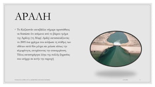 ΑΡΑΛΗ
◦ Το Καζακστάν καταβάλλει σήμερα προσπάθειες
να διασώσει ότι απέμεινε από το βόρειο τμήμα
της Αράλης (τη Μικρή Αράλη) κατασκευάζοντας
το 2005 ένα φράγμα που ανύψωσε τη στάθμη των
υδάτων κατά δύο μέτρα και μείωσε κάπως την
αλμυρότητα, επιτρέποντας την επανεμφάνιση.
Τέλος καταστράφηκε λόγω της πολλής ξηρασίας
που υπήρχε σε αυτήν την περιοχή
4/6/2022
ΠΑΣΧΑΛΙΑ ΣΑΡΙΚΑ ΣΤ1 2ο ΔΗΜΟΤΙΚΟ ΣΧΟΛΕΙΟ ΞΑΝΘΗΣ 9
 