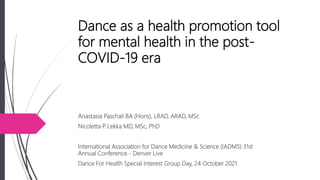 Dance as a health promotion tool
for mental health in the post-
COVID-19 era
Anastasia Paschali BA (Hons), LRAD, ARAD, MSc
Nicoletta P
. Lekka MD, MSc, PhD
International Association for Dance Medicine & Science (IADMS) 31st
Annual Conference - Denver Live
Dance For Health Special Interest Group Day, 24 October 2021
 