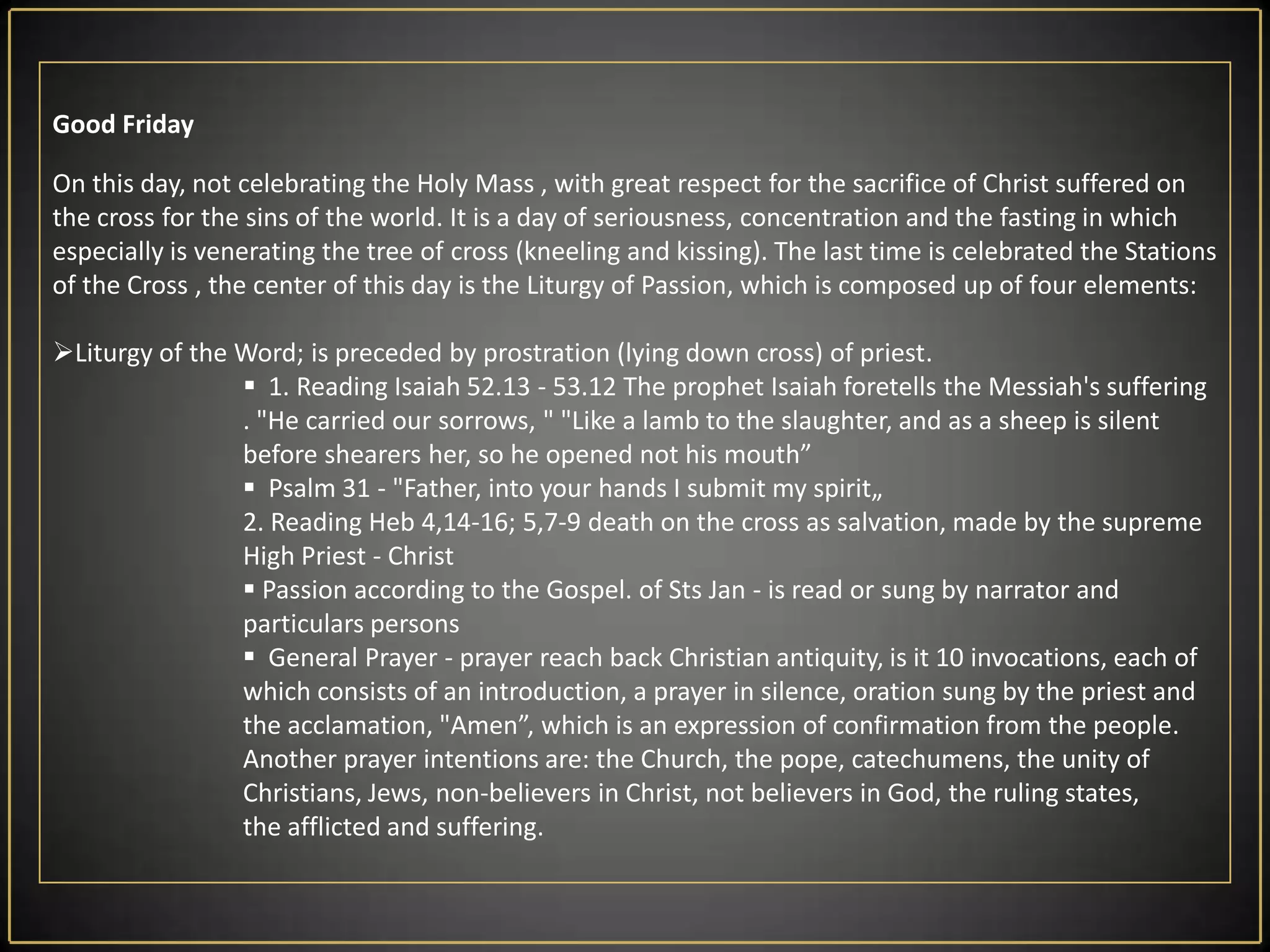 Good FridayOn this day, not celebrating the Holy Mass , with great respect for the sacrifice of Christ suffered on the cross for the sins of the world. It is a day of seriousness, concentration and the fasting in which especially is venerating the tree of cross (kneeling and kissing). The last time is celebrated the Stations of the Cross , the center of this day is the Liturgy of Passion, which is composed up of four elements:Liturgy of the Word; is preceded by prostration (lying down cross) of priest. 