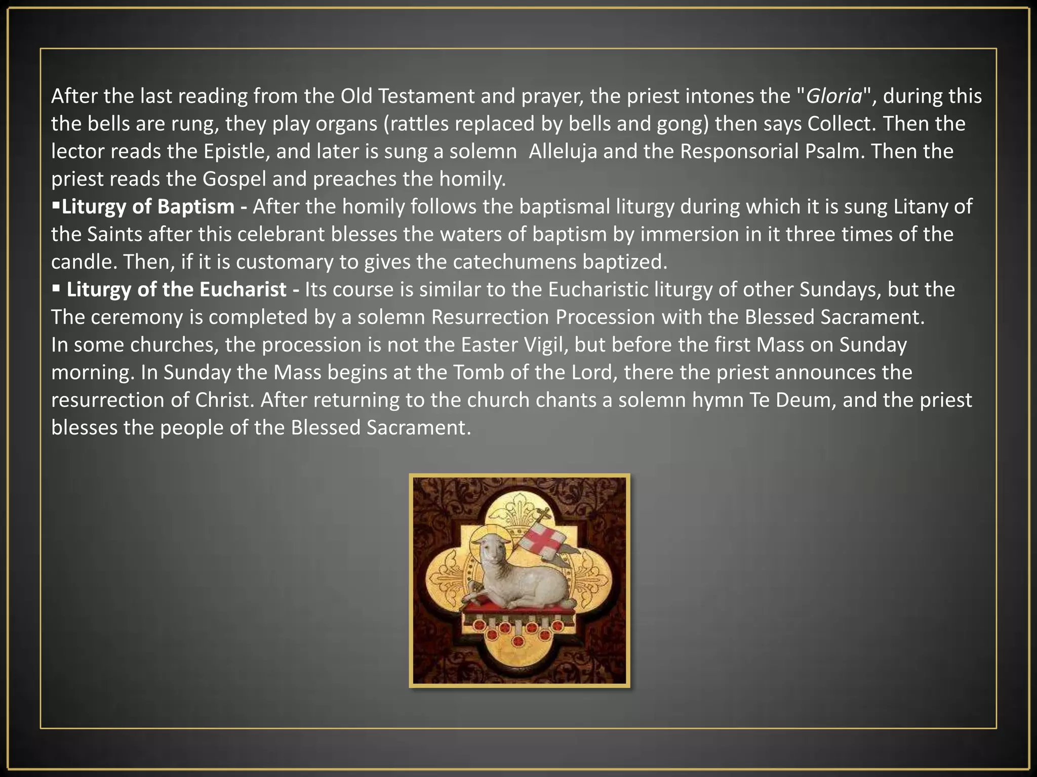 Holy SaturdayTo this day the Church is silent - it is a time of great silence, meditation and vigils at the Tomb of the Lord. Historically, before the Liturgy of the Easter Vigil,  the altar was being destroyed  and  was being built the new, today is only deprived of the altar cloths and decorations. Exist also a custom of visiting of the symbolic graves of the Lord in the churches, and the graves of loved ones in cemeteries. Formally, Holy Saturday has got not its own Liturgy, the Liturgy of the Easter Vigil (see below) belongs to the Easter Sunday (because of the Jewish system of dates, according to which after sunset on Saturday starts Sunday).In Poland (and some neighboring countries) there is a tradition that  the faithful  brings on this day so called in polish "święcone", those are  eggs, pieces of sausage, little bread's and another  food in  baskets and the priest  blesses it  solemnly.