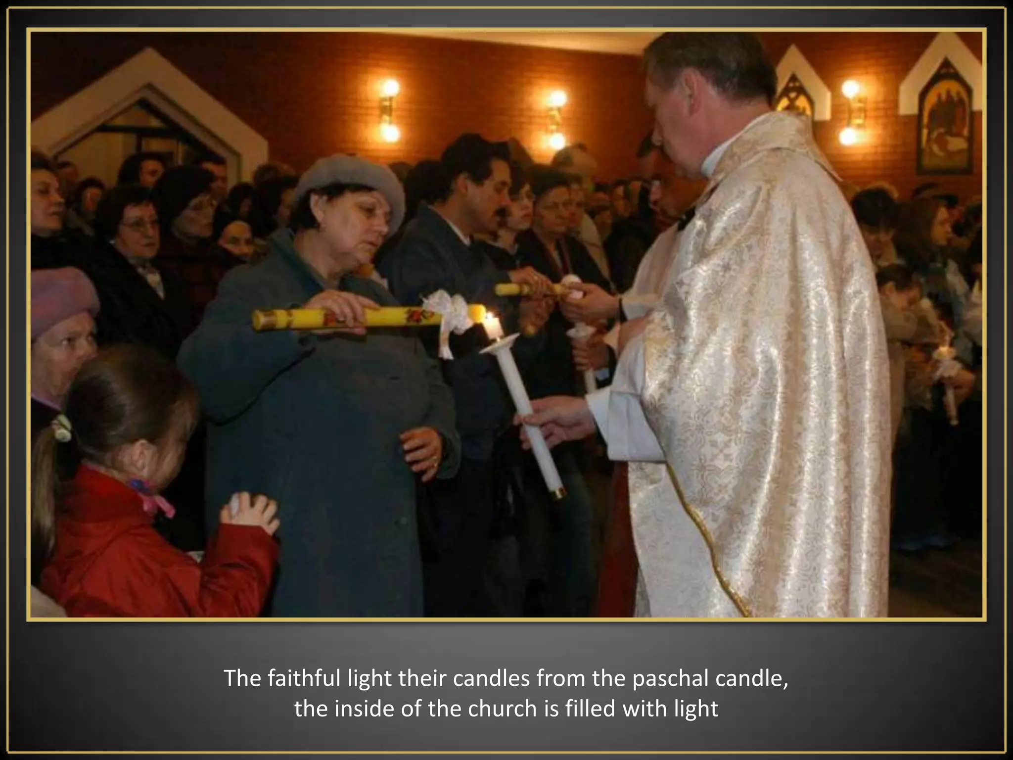 EasterVigilLiturgyis the most important ceremony in the year. It begins on Saturday after nightfall and ends at the latest before dawn Sunday. It consists of four parts:Liturgy of Light - in front of the church  the priest  consecrates fire, from which lights up the Paschalcandle - a symbol of Christ. On the Paschal candle priest draws a cross and the letters: Α (alpha) and Ω (omega). This means that in the beginning was God and He will also come to the end as a merciful judge.On the Paschal candle priest saves the current date, in order to emphasize that Christ is passing from point alpha (from the creation of the world) to the omega point (end of the world) history of salvation, which also passes through this particular year. In addition, the priest sticks in the candle  five nails (grapes), symbolizing the five wounds of Christ. The light of  paschal candle has also Its symbolism , brightening the dark shadows of the church so like Christ to dispels darkness of the human life, givingitmeaning. Then the deacon or the priest carry in the candle into the temple , stopping at the beginning, middle and front of the main altar and singing The Light of Christ. Po fumigacji świecy paschalnej kapłan śpiewa Exsultet - uroczyste Orędzie Wielkanocne jest zaczynający się od słów: "Niech śpiewają chóry aniołów w niebie ... "