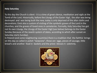 The procession of the Holy Sepulchre. In accordance with centuries-old tradition at the end of the liturgy of the Eucharist in a procession moves to the tabernacle of the Holy Sepulchre.Here is exposition of the Blessed Sacrament in the monstrance covered with a white veil and short prayer, after which the priest goes  to the sacristy.In the evening, under the leadership of the Pope, is The Way of the Cross at the Roman Colosseum.Good Friday liturgy is celebrated in a red chasuble.In this day begins the Novena of Divine Mercy, which can last 9 hours, 9 days, 9 months, or even from 9 to 10 years. After the Liturgy you can sing (without accompaniment), three parts of theBitterLamentations.