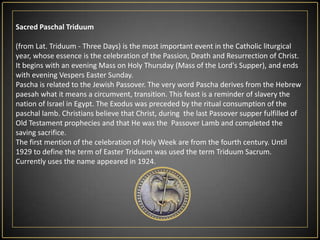 SacredPaschalTriduum(from Lat. Triduum - Three Days) is the most important event in the Catholic liturgical year, whose essence is the celebration of the Passion, Death and Resurrection of Christ. It begins with an evening Mass on Holy Thursday (Mass of the Lord's Supper), and ends with evening Vespers Easter Sunday.Pascha is related to the Jewish Passover. The very word Pascha derives from the Hebrew paesah what it means a circumvent, transition. This feast is a reminder of slavery the nation of Israel in Egypt. The Exodus was preceded by the ritual consumption of the paschal lamb. Christians believe that Christ, during  the last Passover supper fulfilled of Old Testament prophecies and that He was the  Passover Lamb and completed the saving sacrifice.The first mention of the celebration of Holy Week are from the fourth century. Until 1929 to define the term of Easter Triduum was used the term Triduum Sacrum. Currently uses the name appeared in 1924.