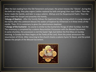 Holy SaturdayTo this day the Church is silent - it is a time of great silence, meditation and vigils at the Tomb of the Lord. Historically, before the Liturgy of the Easter Vigil,  the altar was being destroyed  and  was being built the new, today is only deprived of the altar cloths and decorations. Exist also a custom of visiting of the symbolic graves of the Lord in the churches, and the graves of loved ones in cemeteries. Formally, Holy Saturday has got not its own Liturgy, the Liturgy of the Easter Vigil (see below) belongs to the Easter Sunday (because of the Jewish system of dates, according to which after sunset on Saturday starts Sunday).In Poland (and some neighboring countries) there is a tradition that  the faithful  brings on this day so called in polish "święcone", those are  eggs, pieces of sausage, little bread's and another  food in  baskets and the priest  blesses it  solemnly.