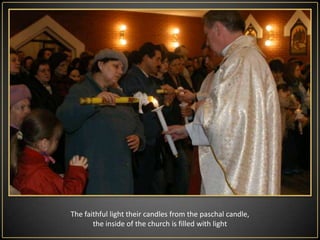 EasterVigilLiturgyis the most important ceremony in the year. It begins on Saturday after nightfall and ends at the latest before dawn Sunday. It consists of four parts:Liturgy of Light - in front of the church  the priest  consecrates fire, from which lights up the Paschalcandle - a symbol of Christ. On the Paschal candle priest draws a cross and the letters: Α (alpha) and Ω (omega). This means that in the beginning was God and He will also come to the end as a merciful judge.On the Paschal candle priest saves the current date, in order to emphasize that Christ is passing from point alpha (from the creation of the world) to the omega point (end of the world) history of salvation, which also passes through this particular year. In addition, the priest sticks in the candle  five nails (grapes), symbolizing the five wounds of Christ. The light of  paschal candle has also Its symbolism , brightening the dark shadows of the church so like Christ to dispels darkness of the human life, givingitmeaning. Then the deacon or the priest carry in the candle into the temple , stopping at the beginning, middle and front of the main altar and singing The Light of Christ. Po fumigacji świecy paschalnej kapłan śpiewa Exsultet - uroczyste Orędzie Wielkanocne jest zaczynający się od słów: "Niech śpiewają chóry aniołów w niebie ... "