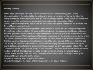MaundyThursdayin this day is celebrated  only one sacrifice of the Eucharist, in the morning, Holy Chrism Mass, celebrated in the cathedral by the bishop and priests of the diocese. During the Mass the bishop blesses the oil of catechumens and the sick and consecrates the sacred chrism (oil mixed with balsam, is used for unction, among others at Confirmation, the consecration of the church,  ordination of priests). Priests take the new oils to their parish and the old oils are burn. The Chrism Mass is  ending of Lent.Evening  Holy Mass is the beginning of the Easter Triduum. It recalls the Last Supper, during which Christ offered to God the Father his body and his blood under the appearances of bread and wine, and then gave the Apostles to eat and ordered them and their successors in the priesthood to do it on His remembrance. This Holy Mass is of particular importance for the priests, because during of the Last Supper Christ instituted the priesthood and the Eucharist, which is the essence of priesthood.The Holy Mass has its order and the character in most like other Masses. Differences lie in the fact that during the Gloria in ExcelsisDeo, all church bells are ringing.Upon completion of this hymn church bells and organ fall silent,  during the Transformation can only use wooden rattles.After Holy Communion. all the cans  must be placed to the "dark cell", there also is placed the monstrance with the Body of Christ,The tabernacle is empty, the eternal lamp is off, and the altar stripped of candles, missal and the tablecloth.After the prayer after Communion is usually followed by the handing of flowers and gifts for the priests.The priests  have say  Mass in  golden chasubles.Maundy Thursday has the nature of the inauguration of the Easter Triduum.