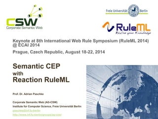 Keynoteat 8th International Web RuleSymposium (RuleML2014) @ ECAI 2014 
Prague, Czech Republic, August 18-22, 2014 
SemanticCEP withReactionRuleML 
Prof. Dr. Adrian Paschke 
Corporate SemanticWeb (AG-CSW) 
Institute for Computer Science, FreieUniversitätBerlinpaschke@inf.fu-berlinhttp://www.inf.fu-berlin/groups/ag-csw/  
