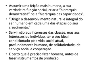 • Assumir uma feição mais humana, a sua
  verdadeira função social, criar a “hierarquia
  democrática” pela “hierarquia das capacidades”.
• “Dirigir o desenvolvimento natural e integral do
  ser humano em cada uma das etapas do seu
  crescimento.”
• Servir não aos interesses das classes, mas aos
  interesses do indivíduo, ter o seu ideal
  condicionado pela vida social atual,
  profundamente humano, de solidariedade, de
  serviço social e cooperação.
• É certo que é preciso fazer homens, antes de
  fazer instrumentos de produção.
 