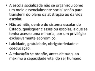 • A escola socializada não se organizou como
  um meio essencialmente social senão para
  transferir do plano da abstração ao da vida
  escolar.
• Não admitir, dentro do sistema escolar do
  Estado, quaisquer classes ou escolas, a que se
  tenha acesso uma minoria, por um privilégio
  exclusivamente econômico.
• Laicidade, gratuidade, obrigatoriedade e
  coeducação.
• A educação se propõe, antes de tudo, ao
  máximo a capacidade vital do ser humano.
 