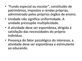 • “Fundo especial ou escolar”, constituído de
  patrimônios, impostos e rendas próprias,
  administrado pelos próprios órgãos de ensino.
• Unidade não significa uniformidade. A
  unidade pressupõe multiplicidade.
• A atividade deve ser espontânea, dirigida à
  satisfação das necessidades do próprio
  indivíduo.
• Presença do fator psicológico do interesse, a
  atividade deve ser espontânea e estimulante
  ao educando.
 