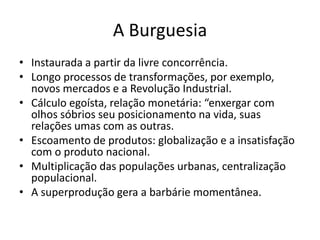 A Burguesia
• Instaurada a partir da livre concorrência.
• Longo processos de transformações, por exemplo,
  novos mercados e a Revolução Industrial.
• Cálculo egoísta, relação monetária: “enxergar com
  olhos sóbrios seu posicionamento na vida, suas
  relações umas com as outras.
• Escoamento de produtos: globalização e a insatisfação
  com o produto nacional.
• Multiplicação das populações urbanas, centralização
  populacional.
• A superprodução gera a barbárie momentânea.
 