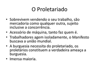 O Proletariado
• Sobrevivem vendendo o seu trabalho, são
  mercadoria como qualquer outra, sujeito
  inclusive a concorrência.
• Acessório de máquina, tanto faz quem é.
• Trabalhadores agem isoladamente, o Manifesto
  buscava a união mundial.
• A burguesia necessita do proletariado, os
  proletários constituem a verdadeira ameaça a
  burguesia.
• Imensa maioria.
 