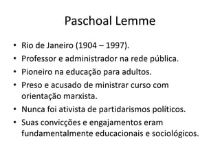Paschoal Lemme
• Rio de Janeiro (1904 – 1997).
• Professor e administrador na rede pública.
• Pioneiro na educação para adultos.
• Preso e acusado de ministrar curso com
  orientação marxista.
• Nunca foi ativista de partidarismos políticos.
• Suas convicções e engajamentos eram
  fundamentalmente educacionais e sociológicos.
 