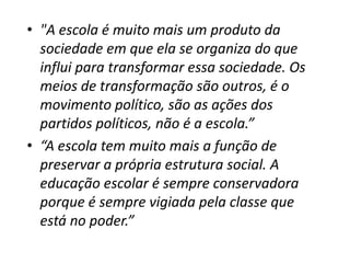 • "A escola é muito mais um produto da
  sociedade em que ela se organiza do que
  influi para transformar essa sociedade. Os
  meios de transformação são outros, é o
  movimento político, são as ações dos
  partidos políticos, não é a escola.”
• “A escola tem muito mais a função de
  preservar a própria estrutura social. A
  educação escolar é sempre conservadora
  porque é sempre vigiada pela classe que
  está no poder.”
 