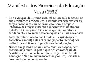 Manifesto dos Pioneiros da Educação
            Nova (1932)
• Se a evolução do sistema cultural de um país depende de
  suas condições econômicas, é impossível desenvolver as
  forças econômicas ou de produção, sem o preparo
  intensivo das forças culturais e o desenvolvimento das
  aptidões à invenção e à iniciativa que são os fatores
  fundamentais do acréscimo de riqueza de uma sociedade.
• Falta da determinação dos fins da educação (aspecto
  filosófico e social) e da aplicação (aspecto técnico) dos
  métodos científicos aos problemas de educação.
• Nunca chegamos a possuir uma “cultura própria, nem
  mesmo uma “cultura geral” que nos convencesse da
  “existência de um problema sobre objetivos e fins da
  educação.” Não se podia encontrar, por isto, unidade e
  continuidade de pensamento.
 