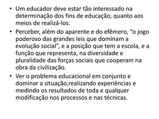 • Um educador deve estar tão interessado na
  determinação dos fins de educação, quanto aos
  meios de realizá-los.
• Perceber, além do aparente e do efêmero, “o jogo
  poderoso das grandes leis que dominam a
  evolução social”, e a posição que tem a escola, e a
  função que representa, na diversidade e
  pluralidade das forças sociais que cooperam na
  obra da civilização.
• Ver o problema educacional em conjunto e
  dominar a situação,realizando experiências e
  medindo os resultados de toda e qualquer
  modificação nos processos e nas técnicas.
 