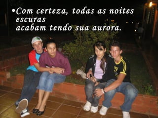 Com certeza, todas as noites escuras acabam tendo sua aurora. 