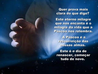 Quer prova mais clara do que digo?  Este eterno milagre que nos encanta é o milagre da vida que a Páscoa nos relembra. A Páscoa é a ressurreição das nossas almas.  Este é o dia de renascer, começar tudo de novo.  