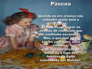 Páscoa Quando eu era criança não entendia muito bem a Páscoa. Só adorava procurar os ovinhos de chocolate que o coelhinho escondia.  Mas, o que tem a ver coelho com ovos, seus símbolos,  com a ressurreição de Jesus ou a fuga dos hebreus do Egito comandada por Moisés?  