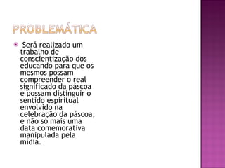 Será realizado um trabalho de conscientização dos educando para que os mesmos possam compreender o real significado da páscoa e possam distinguir o sentido espiritual envolvido na celebração da páscoa, e não só mais uma data comemorativa manipulada pela mídia. 