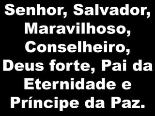 Senhor, Salvador,
  Maravilhoso,
   Conselheiro,
Deus forte, Pai da
  Eternidade e
 Príncipe da Paz.
 