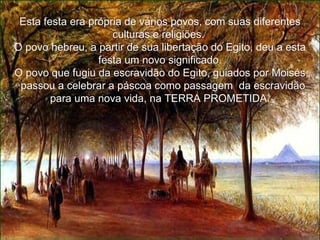 Esta festa era própria de vários povos, com suas diferentes culturas e religiões.  O povo hebreu, a partir de sua libertação do Egito, deu a esta festa um novo significado. O povo que fugiu da escravidão do Egito, guiados por Moisés,   passou a celebrar a páscoa como passagem  da escravidão para uma nova vida, na TERRA PROMETIDA. 