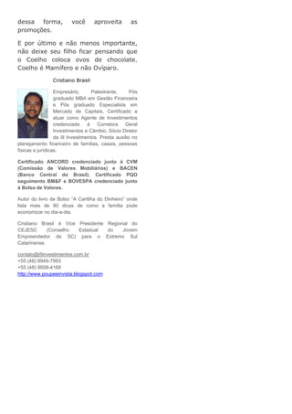 dessa forma,             você      aproveita        as
promoções.

E por último e não menos importante,
não deixe seu filho ficar pensando que
o Coelho coloca ovos de chocolate.
Coelho é Mamífero e não Ovíparo.

                Cristiano Brasil

                  Empresário,      Palestrante,      Pós
                  graduado MBA em Gestão Financeira
                  e Pós graduado Especialista em
                  Mercado de Capitais, Certificado a
                  atuar como Agente de Investimentos
                  credenciado á       Corretora   Geral
                  Investimentos e Câmbio, Sócio Diretor
                  da i9 Investimentos. Presta auxilio no
planejamento financeiro de famílias, casais, pessoas
físicas e jurídicas.

Certificado ANCORD credenciado junto á CVM
(Comissão de Valores Mobiliários) e BACEN
(Banco Central do Brasil). Certificado PQO
seguimento BM&F e BOVESPA credenciado junto
á Bolsa de Valores.

Autor do livro de Bolso “A Cartilha do Dinheiro” onde
lista mais de 80 dicas de como a família pode
economizar no dia-a-dia.

Cristiano Brasil é Vice Presidente Regional do
CEJESC       (Conselho  Estadual   do    Jovem
Empreendedor de SC) para o Extremo Sul
Catarinense.

contato@i9investimentos.com.br
+55 (48) 9949-7993
+55 (48) 9958-4168
http://www.poupeeinvista.blogspot.com
 