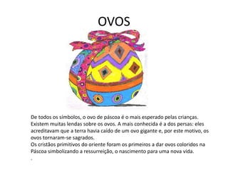 OVOS
De todos os símbolos, o ovo de páscoa é o mais esperado pelas crianças.
Existem muitas lendas sobre os ovos. A mais conhecida é a dos persas: eles
acreditavam que a terra havia caído de um ovo gigante e, por este motivo, os
ovos tornaram-se sagrados.
Os cristãos primitivos do oriente foram os primeiros a dar ovos coloridos na
Páscoa simbolizando a ressurreição, o nascimento para uma nova vida.
.
 