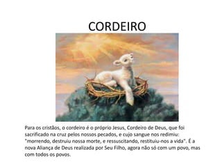 CORDEIRO
Para os cristãos, o cordeiro é o próprio Jesus, Cordeiro de Deus, que foi
sacrificado na cruz pelos nossos pecados, e cujo sangue nos redimiu:
"morrendo, destruiu nossa morte, e ressuscitando, restituiu-nos a vida". É a
nova Aliança de Deus realizada por Seu Filho, agora não só com um povo, mas
com todos os povos.
 