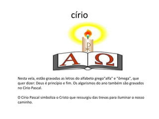 círio
Nesta vela, estão gravadas as letras do alfabeto grego"alfa" e "ômega", que
quer dizer: Deus é princípio e fim. Os algarismos do ano também são gravados
no Círio Pascal.
O Círio Pascal simboliza o Cristo que ressurgiu das trevas para iluminar o nosso
caminho.
 