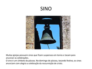 SINO
Muitas igrejas possuem sinos que ficam suspensos em torres e tocam para
anunciar as celebrações.
O sino é um símbolo da páscoa. No domingo de páscoa, tocando festivo, os sinos
anunciam com alegria a celebração da ressurreição de cristo.
 