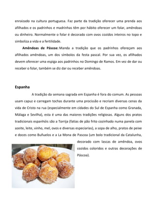 enraizado na cultura portuguesa. Faz parte da tradição oferecer uma prenda aos
afilhados e os padrinhos e madrinhas têm por hábito oferecer um folar, amêndoas
ou dinheiro. Normalmente o folar é decorado com ovos cozidos inteiros no topo e
simboliza a vida e a fertilidade.
Amêndoas de Páscoa: Manda a tradição que os padrinhos ofereçam aos
afilhados amêndoas, um dos símbolos da festa pascal. Por sua vez, os afilhados
devem oferecer uma espiga aos padrinhos no Domingo de Ramos. Em vez de dar ou
receber o folar, também se diz dar ou receber amêndoas.
Espanha
A tradição da semana sagrada em Espanha é fora do comum. As pessoas
usam capuz e carregam tochas durante uma procissão e recriam diversas cenas da
vida de Cristo na rua (especialmente em cidades do Sul de Espanha como Granada,
Málaga e Sevilha), esta é uma das maiores tradições religiosas. Alguns dos pratos
tradicionais espanhóis são a Torrija (fatias de pão frito cozinhado numa panela com
azeite, leite, vinho, mel, ovos e diversas especiarias), a sopa de alho, pratos de peixe
e doces como Buñuelos e a La Mona de Pascoa (um bolo tradicional da Catalunha,
decorado com lascas de amêndoa, ovos
cozidos coloridos e outras decorações de
Páscoa).
 