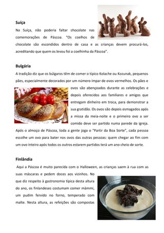 Suíça
Na Suíça, não poderia faltar chocolate nas
comemorações de Páscoa. “Os coelhos de
chocolate são escondidos dentro de casa e as crianças devem procurá-los,
acreditando que quem os levou foi a coelhinha da Páscoa”.
Bulgária
A tradição diz que os búlgaros têm de comer o típico Kolache ou Kozunak, pequenos
pães, especialmente decorados por um número ímpar de ovos vermelhos. Os pães e
ovos são abençoados durante as celebrações e
depois oferecidos aos familiares e amigos que
entregam dinheiro em troca, para demonstrar a
sua gratidão. Os ovos são depois esmagados após
a missa da meia-noite e o primeiro ovo a ser
comido deve ser partido numa parede da igreja.
Após o almoço de Páscoa, toda a gente joga o “Partir da Boa Sorte”, cada pessoa
escolhe um ovo para bater nos ovos das outras pessoas: quem chegar ao fim com
um ovo inteiro após todos os outros estarem partidos terá um ano cheio de sorte.
Finlândia
Aqui a Páscoa é muito parecida com o Halloween, as crianças saem à rua com as
suas máscaras e pedem doces aos vizinhos. No
que diz respeito à gastronomia típica desta altura
do ano, os finlandeses costumam comer mämmi,
um pudim fervido no forno, temperado com
malte. Nesta altura, as refeições são compostas
 