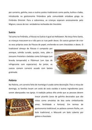 por carneiro, galinha, ovos e outros pratos tradicionais como pasha, kulitsa e baba,
introduzida na gastronomia finlandesa pela comunidade ortodoxa grega na
Finlândia Oriental. Para a sobremesa, as crianças esperam ansiosamente pelo
Mignon, cascas de ovo verdadeiras recheadas de chocolate.
Suécia
Tal como na Finlândia, a Páscoa na Suécia é igual ao Halloween. Na terça-feira Santa,
as crianças mascaram-se e vão para as ruas pedir doces. Os suecos gostam de criar
os seus próprios ovos da Páscoa de papel, enchendo-os com chocolates e doces. O
tradicional almoço de Páscoa é composto por
arenque, salmão curado, queijos, ovos, pães e
Janssons Frestelse e bebidas como Schnapps (um
brandy temperado) e Påskmust (um tipo de
refrigerante com especiarias). Ao jantar, os
suecos comem carneiro assado com batata
gratinada.
Polónia
Na Polónia, um carneiro feito de manteiga é usado como decoração. Para a missa de
domingo, as famílias levam um cesto de ovos cozidos e outros ingredientes para
serem abençoados nas Igreja. A tradição polaca dita ainda que as pessoas devem
trocar pisankis (ovos de galinha decorados que são
vistos como amuletos de boa sorte simbolizando
amor, fertilidade e fortuna). Em termos de
gastronomia tradicional, os polacos comem Pasha, um
bolo tradicional, e Mazurek um bolo coberto por
geleia e chocolate.
 