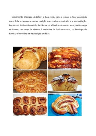 Inicialmente chamado de folore, o bolo veio, com o tempo, a ficar conhecido
como folar e tornou-se numa tradição que celebra a amizade e a reconciliação.
Durante as festividades cristãs da Páscoa, os afilhados costumam levar, no Domingo
de Ramos, um ramo de violetas à madrinha de batismo e esta, no Domingo de
Páscoa, oferece-lhe em retribuição um folar.
 
