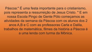 Páscoa:" É uma festa importante para o cristianismo,
pois representa a ressurreição de Jesus Cristo. " E em
nossa Escola Pingo de Gente Pólo começamos as
atividades da semana da Páscoa com os alunos dos 2
anos A,B e C com as professoras Carla e Dalila,
trabalhos de matemática, filmes da história a Páscoa é
a uma lenda com turma da Mônica.