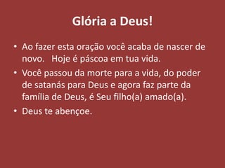 Glória a Deus!
• Ao fazer esta oração você acaba de nascer de
novo. Hoje é páscoa em tua vida.
• Você passou da morte para a vida, do poder
de satanás para Deus e agora faz parte da
família de Deus, é Seu filho(a) amado(a).
• Deus te abençoe.
 