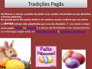 Tradições Pagãs
Na Páscoa, é comum a prática de pintar ovos cozidos, decorando-os com desenhos
e formas abstratas.
Em grande parte dos países ainda é um costume comum, embora que em outros,
os ovos tenham sido substítuidos por ovos de chocolate. É uma alusão a antigos
rituais pagãos. Ishtar ou Astarte é a deusa da fertilidade e do renascimento
na mitologia anglo-saxã, na mitologia nórdica e mitologia germânica.
 