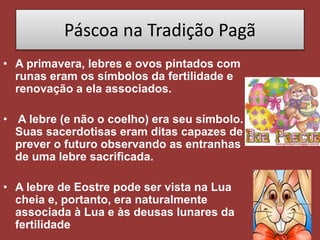 Páscoa na Tradição Pagã
• A primavera, lebres e ovos pintados com
runas eram os símbolos da fertilidade e
renovação a ela associados.
• A lebre (e não o coelho) era seu símbolo.
Suas sacerdotisas eram ditas capazes de
prever o futuro observando as entranhas
de uma lebre sacrificada.
• A lebre de Eostre pode ser vista na Lua
cheia e, portanto, era naturalmente
associada à Lua e às deusas lunares da
fertilidade
 