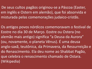 De seus cultos pagãos originou-se a Páscoa (Easter,
em inglês e Ostern em alemão), que foi absorvida e
misturada pelas comemorações judaico-cristãs.
Os antigos povos nórdicos comemoravam o festival de
Eostre no dia 30 de Março. Eostre ou Ostera (no
alemão mais antigo) significa “a Deusa da Aurora”
(ou, novamente, o planeta Vênus). É uma deusa
anglo-saxã, teutônica, da Primavera, da Ressurreição e
do Renascimento. Ela deu nome ao Shabbat Pagão,
que celebra o renascimento chamado de Ostara.
(Wikipedia)
 