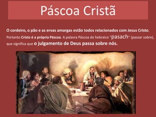 Páscoa Cristã
O cordeiro, o pão e as ervas amargas estão todos relacionados com Jesus Cristo.
Portanto Cristo é a própria Páscoa. A palavra Páscoa do hebraico "pasach" (passar sobre),
que significa que o julgamento de Deus passa sobre nós.
 