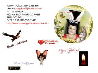 FORMATAÇÃO: LUZIA GABRIELE
EMAIL: luziagabriele@hotmail.com
FOTOS: INTERNET
MÚSICA: PADRE MARCELO ROSSI
REUNIDOS AQUI
DATA: 25 DE MARÇO DE 2013
http://www.mensagensvirtuais.com.br
 