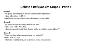 Debate e Reflexão em Grupos - Parte 1
Grupo 1:
“Por que a ressurreição de Jesus é essencial para a fé cristã?”
→ Leia 1 Coríntios 15:14-19.
→ Reflitam: o que muda se Jesus não tivesse ressuscitado?
Grupo 2:
“Por que cremos que a salvação é só em Jesus?”
→ Leia João 14:6 e Atos 4:12.
→ Como respondemos à ideia de que ‘todas as religiões levam a Deus’?
Grupo 3:
“O que significa adorar em espírito e em verdade?”
→ Leia João 4:23-24.
→ Como o verdadeiro louvor se conecta com a ressurreição?
 