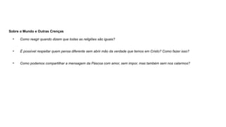 Sobre o Mundo e Outras Crenças
• Como reagir quando dizem que todas as religiões são iguais?
• É possível respeitar quem pensa diferente sem abrir mão da verdade que temos em Cristo? Como fazer isso?
• Como podemos compartilhar a mensagem da Páscoa com amor, sem impor, mas também sem nos calarmos?
 
