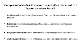 Comparando Visões: O que outras religiões dizem sobre a
Páscoa ou sobre Jesus?
• Judaísmo: celebra a Pessach, libertação do Egito, mas não reconhece Jesus como o
Messias.
• Islamismo: reconhece Jesus como profeta, mas não aceitam a crucificação ou
ressurreição.
• Religiões orientais (budismo, hinduísmo): não reconhecem Jesus como Salvador.
• Ateísmo/agnosticismo: veem a Páscoa apenas como tradição cultural ou comercial.
 