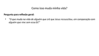 Como isso muda minha vida?
Pergunta para reflexão geral:
• “O que muda na vida de alguém que crê que Jesus ressuscitou, em comparação com
alguém que vive sem essa fé?”
 