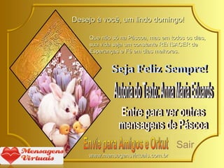 Desejo à você, um lindo domingo! Que não só na Páscoa, mas em todos os dias, sua vida seja um constante RENSACER de Esperanças e Fé em dias melhores. Seja Feliz Sempre! Entre para ver outras mensagens de Páscoa Autoria do Texto: Anna Maria Eduards Envie para Amigos e Orkut Sair www.mensagensvirtuais.com.br 