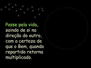 Passe pela vida , saindo de si na direção do outro, com a certeza de que o Bem, quando repartido retorna multiplicado. 