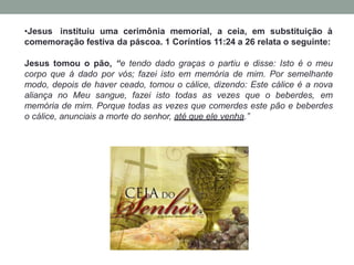 •Jesus instituiu uma cerimônia memorial, a ceia, em substituição à
comemoração festiva da páscoa. 1 Coríntios 11:24 a 26 relata o seguinte:
Jesus tomou o pão, “e tendo dado graças o partiu e disse: Isto é o meu
corpo que á dado por vós; fazei isto em memória de mim. Por semelhante
modo, depois de haver ceado, tomou o cálice, dizendo: Este cálice é a nova
aliança no Meu sangue, fazei isto todas as vezes que o beberdes, em
memória de mim. Porque todas as vezes que comerdes este pão e beberdes
o cálice, anunciais a morte do senhor, até que ele venha.”
 