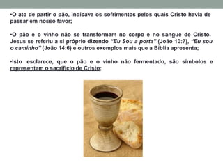 •O ato de partir o pão, indicava os sofrimentos pelos quais Cristo havia de
passar em nosso favor;
•O pão e o vinho não se transformam no corpo e no sangue de Cristo.
Jesus se referiu a si próprio dizendo “Eu Sou a porta” (João 10:7), “Eu sou
o caminho” (João 14:6) e outros exemplos mais que a Bíblia apresenta;
•Isto esclarece, que o pão e o vinho não fermentado, são símbolos e
representam o sacrifício de Cristo;
 